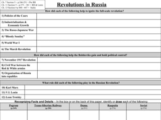 Ch. 7 Section 5 – p.246-251 = Pre RR
Ch. 11 Section 5 – p.375 – 381 = RR & Lenin
Ch. 13 Section 4 p 440 - 447 = Stalin
                                                        Revolutions in Russia
                                              How did each of the following help to ignite the full-scale revolution?
1) Policies of the Czars

2) Industrialization &
      Economic Growth
3) The Russo-Japanese War

4) “Bloody Sunday”

5) World War I

6) The March Revolution

                                 How did each of the following help the Bolsheviks gain and hold political control?
7) November 1917 Revolution
8) Civil War between the
Red & White armies
9) Organization of Russia
into republics

                                          What role did each of the following play in the Russian Revolution?
10) Karl Marx
11) V.I. Lenin
12) Leon Trotsky
           Recognizing Facts and Details – In the box or on the back of this paper, identify or draw each of the following:
       Pogrom            Trans-Siberian Railway                 Duma                   Rasputin                      Soviet
         (p.249)                              (p.250)                         (p.251)                   (p.376)         (p.376)
 