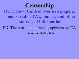Censorship
DEF: Govt. Control over newspapers,
 books, radio, T.V., movies, and other
        sources of information.
EX: The restriction of books, opinions on TV,
                and newspapers.
 