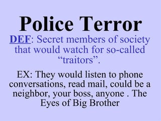Police Terror
DEF: Secret members of society
 that would watch for so-called
           “traitors”.
  EX: They would listen to phone
conversations, read mail, could be a
 neighbor, your boss, anyone . The
       Eyes of Big Brother
 
