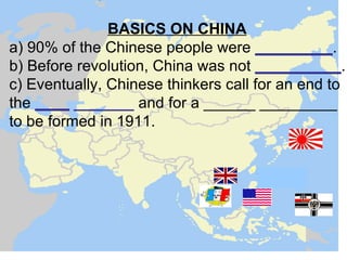 BASICS ON CHINA
a) 90% of the Chinese people were _________.
b) Before revolution, China was not __________.
c) Eventually, Chinese thinkers call for an end to
the ____ _______ and for a ______ _________
to be formed in 1911.
 