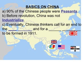 BASICS ON CHINA
a) 90% of the Chinese people were Peasants.
b) Before revolution, China was not
Industrialize.
c) Eventually, Chinese thinkers call for an end to
the ____ _______ and for a ______ _________
to be formed in 1911.
 
