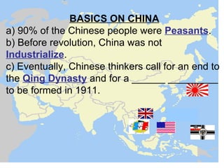 BASICS ON CHINA
a) 90% of the Chinese people were Peasants.
b) Before revolution, China was not
Industrialize.
c) Eventually, Chinese thinkers call for an end to
the Qing Dynasty and for a ______ _________
to be formed in 1911.
 