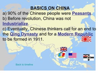 BASICS ON CHINA
a) 90% of the Chinese people were Peasants.
b) Before revolution, China was not
Industrialize.
c) Eventually, Chinese thinkers call for an end to
the Qing Dynasty and for a Modern Republic
to be formed in 1911.




       Back to timeline
 