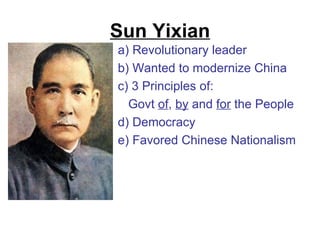 Sun Yixian
a) Revolutionary leader
b) Wanted to modernize China
c) 3 Principles of:
  Govt of, by and for the People
d) Democracy
e) Favored Chinese Nationalism
 