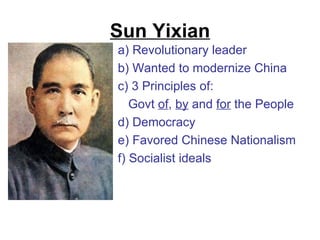Sun Yixian
a) Revolutionary leader
b) Wanted to modernize China
c) 3 Principles of:
   Govt of, by and for the People
d) Democracy
e) Favored Chinese Nationalism
f) Socialist ideals
 