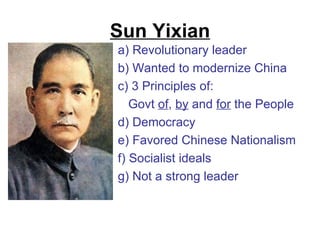 Sun Yixian
a) Revolutionary leader
b) Wanted to modernize China
c) 3 Principles of:
   Govt of, by and for the People
d) Democracy
e) Favored Chinese Nationalism
f) Socialist ideals
g) Not a strong leader
 