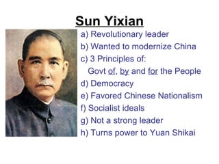Sun Yixian
a) Revolutionary leader
b) Wanted to modernize China
c) 3 Principles of:
   Govt of, by and for the People
d) Democracy
e) Favored Chinese Nationalism
f) Socialist ideals
g) Not a strong leader
h) Turns power to Yuan Shikai
 