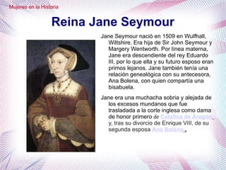 Reina Jane Seymour
Jane Seymour nació en 1509 en Wulfhall,
Wiltshire. Era hija de Sir John Seymour y
Margery Wentworth. Por línea materna,
Jane era descendiente del rey Eduardo
III, por lo que ella y su futuro esposo eran
primos lejanos. Jane también tenía una
relación genealógica con su antecesora,
Ana Bolena, con quien compartía una
bisabuela.
Jane era una muchacha sobria y alejada de
los excesos mundanos que fue
trasladada a la corte inglesa como dama
de honor primero de Catalina de Aragón
y, tras su divorcio de Enrique VIII, de su
segunda esposa Ana Bolena .
Mujeres en la Historia
 