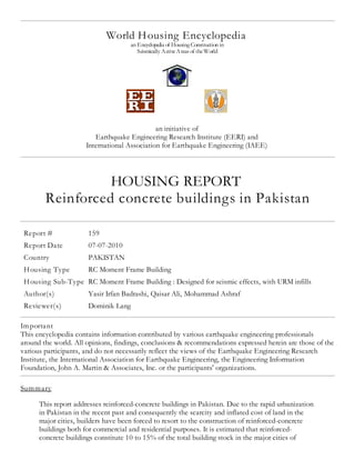 World Housing Encyclopedia
an Encyclopedia of Housing Construction in
Seismically ActiveAreas of theWorld
an initiative of
Earthquake Engineering Research Institute (EERI) and
International Association for Earthquake Engineering (IAEE)
HOUSING REPORT
Reinforced concrete buildings in Pakistan
Report # 159
Report Date 07-07-2010
Country PAKISTAN
Housing Type RC Moment Frame Building
Housing Sub-Type RC Moment Frame Building : Designed for seismic effects, with URM infills
Author(s) Yasir Irfan Badrashi, Qaisar Ali, Mohammad Ashraf
Reviewer(s) Dominik Lang
Important
This encyclopedia contains information contributed by various earthquake engineering professionals
around the world. All opinions, findings, conclusions & recommendations expressed herein are those of the
various participants, and do not necessarily reflect the views of the Earthquake Engineering Research
Institute, the International Association for Earthquake Engineering, the Engineering Information
Foundation, John A. Martin & Associates, Inc. or the participants' organizations.
Summary
This report addresses reinforced-concrete buildings in Pakistan. Due to the rapid urbanization
in Pakistan in the recent past and consequently the scarcity and inflated cost of land in the
major cities, builders have been forced to resort to the construction of reinforced-concrete
buildings both for commercial and residential purposes. It is estimated that reinforced-
concrete buildings constitute 10 to 15% of the total building stock in the major cities of
 