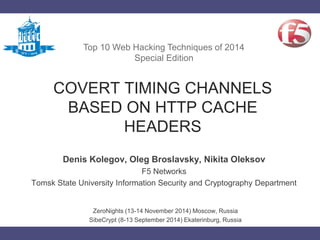 COVERT TIMING CHANNELS
BASED ON HTTP CACHE
HEADERS
Denis Kolegov, Oleg Broslavsky, Nikita Oleksov
F5 Networks
Tomsk State University Information Security and Cryptography Department
Top 10 Web Hacking Techniques of 2014
Special Edition
ZeroNights (13-14 November 2014) Moscow, Russia
SibeCrypt (8-13 September 2014) Ekaterinburg, Russia
 