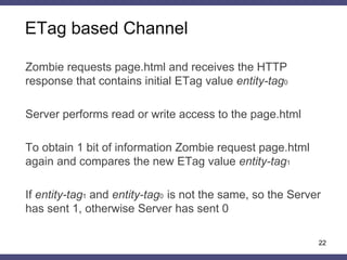 ETag based Channel
22
Zombie requests page.html and receives the HTTP
response that contains initial ETag value entity-tag0
Server performs read or write access to the page.html
To obtain 1 bit of information Zombie request page.html
again and compares the new ETag value entity-tag1
If entity-tag1 and entity-tag0 is not the same, so the Server
has sent 1, otherwise Server has sent 0
 