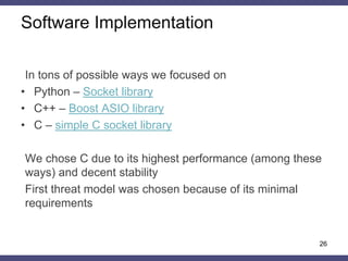 Software Implementation
In tons of possible ways we focused on
• Python – Socket library
• C++ – Boost ASIO library
• С – simple C socket library
We chose C due to its highest performance (among these
ways) and decent stability
First threat model was chosen because of its minimal
requirements
26
 
