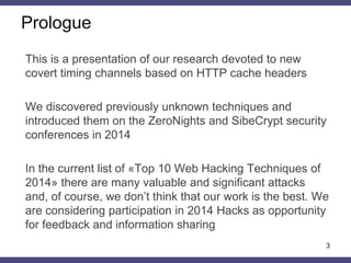 Prologue
This is a presentation of our research devoted to new
covert timing channels based on HTTP cache headers
We discovered previously unknown techniques and
introduced them on the ZeroNights and SibeCrypt security
conferences in 2014
In the current list of «Top 10 Web Hacking Techniques of
2014» there are many valuable and significant attacks
and, of course, we don’t think that our work is the best. We
are considering participation in 2014 Hacks as opportunity
for feedback and information sharing
3
 