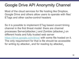 Google Drive API Anonymity Channel
34
Most of the cloud services for file hosting like Dropbox,
Google Drive and others allow users to operate with files’
ETags and other cache-control headers
So it is possible to implement ETag based covert timing
channel in the first threat model: there are channel
processes Server(attacker1) and Zombie (attacker2) on
different hosts and fully trusted web server
https://drive.google.com/drive/ with some file hosted on it.
The only requirement for that is file should be accessible
for writing by attacker1 and for reading by attacker2
 