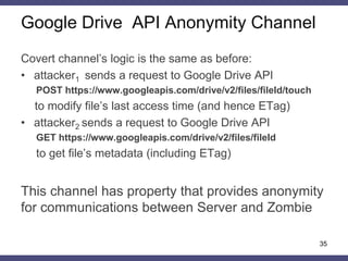 Google Drive API Anonymity Channel
Covert channel’s logic is the same as before:
• attacker1 sends a request to Google Drive API
POST https://www.googleapis.com/drive/v2/files/fileId/touch
to modify file’s last access time (and hence ETag)
• attacker2 sends a request to Google Drive API
GET https://www.googleapis.com/drive/v2/files/fileId
to get file’s metadata (including ETag)
This channel has property that provides anonymity
for communications between Server and Zombie
35
 