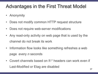 Advantages in the First Threat Model
37
• Anonymity
• Does not modify common HTTP request structure
• Does not require web-server modifications
• Any read-only activity on web page that is used by the
channel do not break its work
• Information flow looks like something refreshes a web
page every n seconds
• Covert channels based on If-* headers can work even if
Last-Modified or Etag are disabled
 