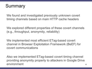 Summary
We found and investigated previously unknown covert
timing channels based on main HTTP cache headers
We explored different properties of these covert channels
(e.g., throughput, anonymity, reliability)
We implemented most efficient ETag-based covert
channel in Browser Exploitation Framework (BeEF) for
covert communications
Also we implemented ETag-based covert timing channel
providing anonymity property to attackers in Google Drive
environment 4
 