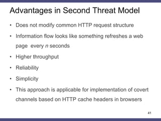 Advantages in Second Threat Model
41
• Does not modify common HTTP request structure
• Information flow looks like something refreshes a web
page every n seconds
• Higher throughput
• Reliability
• Simplicity
• This approach is applicable for implementation of covert
channels based on HTTP cache headers in browsers
 