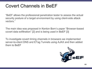 Covert Channels in BeEF
“BeEF allows the professional penetration tester to assess the actual
security posture of a target environment by using client-side attack
vectors.”
The main idea was proposed in Kenton Born’s paper “Browser-based
covert data exfiltration” [2] and is being used in BeEF [3]
To investigate covert timing channels in browsers we implemented
server-to-client DNS and ETag Tunnels using AJAX and then added
them to BeEF
44
 
