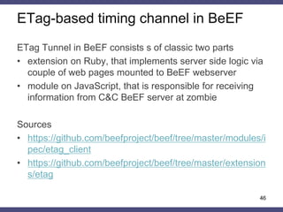 ETag-based timing channel in BeEF
46
ETag Tunnel in BeEF consists s of classic two parts
• extension on Ruby, that implements server side logic via
couple of web pages mounted to BeEF webserver
• module on JavaScript, that is responsible for receiving
information from C&C BeEF server at zombie
Sources
• https://github.com/beefproject/beef/tree/master/modules/i
pec/etag_client
• https://github.com/beefproject/beef/tree/master/extension
s/etag
 