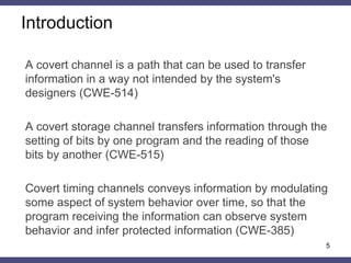 Introduction
A covert channel is a path that can be used to transfer
information in a way not intended by the system's
designers (CWE-514)
A covert storage channel transfers information through the
setting of bits by one program and the reading of those
bits by another (CWE-515)
Covert timing channels conveys information by modulating
some aspect of system behavior over time, so that the
program receiving the information can observe system
behavior and infer protected information (CWE-385)
5
 