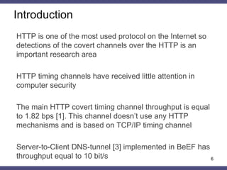 Introduction
HTTP is one of the most used protocol on the Internet so
detections of the covert channels over the HTTP is an
important research area
HTTP timing channels have received little attention in
computer security
The main HTTP covert timing channel throughput is equal
to 1.82 bps [1]. This channel doesn’t use any HTTP
mechanisms and is based on TCP/IP timing channel
Server-to-Client DNS-tunnel [3] implemented in BeEF has
throughput equal to 10 bit/s 6
 