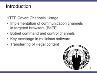 7
HTTP Covert Channels’ Usage
• Implementation of communication channels
in targeted browsers (BeEF)
• Botnet command and control channels
• Key exchange in malicious software
• Transferring of illegal content
Introduction
 