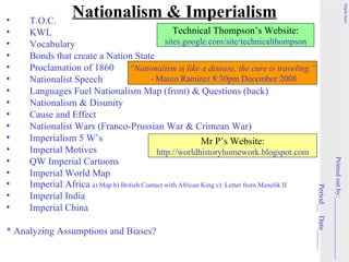 Nationalism & Imperialism




                                                                                                                                                      Staple here
•    T.O.C.
•    KWL                                          Technical Thompson’s Website:
•    Vocabulary                                sites.google.com/site/technicalthompson
•    Bonds that create a Nation State
•    Proclamation of 1860         “Nationalism is like a disease, the cure is traveling.”
•    Nationalist Speech                  - Marco Ramirez 8:30pm December 2008
•    Languages Fuel Nationalism Map (front) & Questions (back)
•    Nationalism & Disunity
•    Cause and Effect
•    Nationalist Wars (Franco-Prussian War & Crimean War)
•    Imperialism 5 W’s                                      Mr P’s Website:
•    Imperial Motives                       http://worldhistoryhomework.blogspot.com
•    QW Imperial Cartoons




                                                                                                                  Printed out by:__________________
•    Imperial World Map
•    Imperial Africa a) Map b) British Contact with African King c) Letter from Menelik II




                                                                                             Period__ Date_____
•    Imperial India
•    Imperial China

* Analyzing Assumptions and Biases?
 