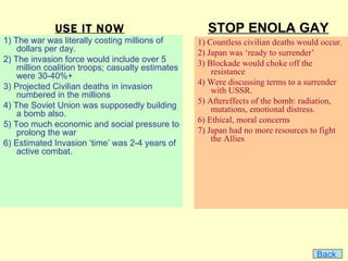 USE IT NOW                             STOP ENOLA GAY
1) The war was literally costing millions of       1) Countless civilian deaths would occur.
    dollars per day.                               2) Japan was ‘ready to surrender’
2) The invasion force would include over 5         3) Blockade would choke off the
    million coalition troops; casualty estimates       resistance
    were 30-40%+
                                                   4) Were discussing terms to a surrender
3) Projected Civilian deaths in invasion               with USSR.
    numbered in the millions
                                                   5) Aftereffects of the bomb: radiation,
4) The Soviet Union was supposedly building            mutations, emotional distress.
    a bomb also.
                                                   6) Ethical, moral concerns
5) Too much economic and social pressure to
    prolong the war                                7) Japan had no more resources to fight
                                                       the Allies
6) Estimated Invasion ‘time’ was 2-4 years of
    active combat.




                                                                                    Back
 