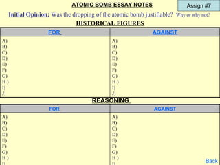 ATOMIC BOMB ESSAY NOTES                       Assign #7
 Initial Opinion: Was the dropping of the atomic bomb justifiable? Why or why not?
                           HISTORICAL FIGURES
                 FOR                                      AGAINST
A)                                        A)
B)                                        B)
C)                                        C)
D)                                        D)
E)                                        E)
F)                                        F)
G)                                        G)
H)                                        H)
I)                                        I)
J)                                        J)
                                  REASONING
                 FOR                                       AGAINST
A)                                        A)
B)                                        B)
C)                                        C)
D)                                        D)
E)                                        E)
F)                                        F)
G)                                        G)
H)                                        H)
                                                                                Back
 