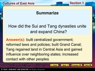 Section 1

Cultures of East Asia

Summarize
How did the Sui and Tang dynasties unite
and expand China?
Answer(s): built centralized government;
reformed laws and policies; built Grand Canal;
Tang regained land in Central Asia and gained
influence over neighboring states; increased
contact with other peoples

 