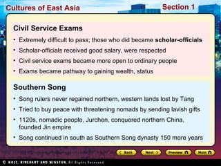 Cultures of East Asia

Section 1

Civil Service Exams
• Extremely difficult to pass; those who did became scholar-officials
• Scholar-officials received good salary, were respected
• Civil service exams became more open to ordinary people
• Exams became pathway to gaining wealth, status

Southern Song
• Song rulers never regained northern, western lands lost by Tang
• Tried to buy peace with threatening nomads by sending lavish gifts
• 1120s, nomadic people, Jurchen, conquered northern China,
founded Jin empire
• Song continued in south as Southern Song dynasty 150 more years

 