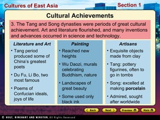 Section 1

Cultures of East Asia

Cultural Achievements
3. The Tang and Song dynasties were periods of great cultural
achievement. Art and literature flourished, and many inventions
and advances occurred in science and technology.
Literature and Art

Painting

• Tang period
produced some of
China’s greatest
poets

• Reached new
heights

• Exquisite objects
made from clay

• Wu Daozi, murals
celebrating
Buddhism, nature

• Tang: pottery
figurines, often to
go in tombs

• Landscapes of
great beauty

• Song: excelled at
making porcelain

• Some used only
black ink

• Admired, sought
after worldwide

• Du Fu, Li Bo, two
most famous
• Poems of
Confucian ideals,
joys of life

Artisans

 