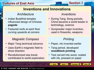 Cultures of East Asia

Section 1

Inventions and Innovations
Architecture

Inventions

• Indian Buddhist temples
influenced design of Chinese
pagoda

• During Tang, Song periods,
China became a world leader in
technology, science

• Featured roofs at each floor
curving upwards at corners

• Gunpowder major invention,
used in fireworks, weapons

Magnetic Compass

Printing

• Major Tang technical advance

• Paper, ink invented earlier

• Uses Earth’s magnetic field to
show direction

• Tang period, developed
woodblock printing

• Revolutionized sea travel,
contributed to world exploration

• Text carved into wood, coated
with ink, pressed on paper

 