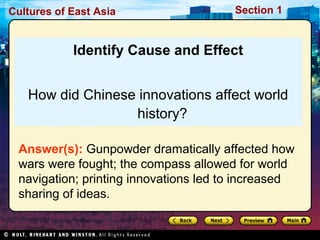 Cultures of East Asia

Section 1

Identify Cause and Effect
How did Chinese innovations affect world
history?
Answer(s): Gunpowder dramatically affected how
wars were fought; the compass allowed for world
navigation; printing innovations led to increased
sharing of ideas.

 