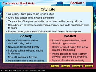 Section 1

Cultures of East Asia

City Life
• As farming, trade grew so did China’s cities
• China had largest cities in world at the time
• Tang capital, Chang’an, population more than 1 million, many cultures
• Song dynasty, several cities had million or more; sea trade caused port cities
to boom
• Despite urban growth, most Chinese still lived, farmed in countryside

Society
• Power of aristocratic families
declined during period
• New class developed, gentry
• Included scholar-officials, leading
landowners
• Most still peasants, farmers
• Paid most of taxes, little schooling

Women
• Status of women declined, most
visibly in upper classes
• Desire for small, dainty feet led to
custom of footbinding
• Painful process to keep feet from
growing, deformed feet over time
• Symbol of husband’s authority

 