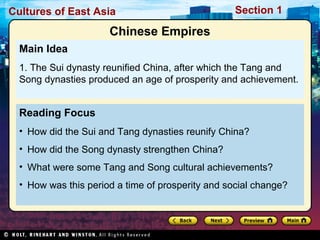 Cultures of East Asia

Section 1

Chinese Empires
Main Idea
1. The Sui dynasty reunified China, after which the Tang and
Song dynasties produced an age of prosperity and achievement.

Reading Focus
• How did the Sui and Tang dynasties reunify China?
• How did the Song dynasty strengthen China?
• What were some Tang and Song cultural achievements?
• How was this period a time of prosperity and social change?

 