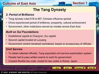 Cultures of East Asia

Section 1

The Tang Dynasty
2. Period of Brilliance
• Tang dynasty ruled 618 to 907; Chinese influence spread
• China experienced period of brilliance, prosperity, cultural achievement
• Government, other institutions served as models across East Asia

Built on Sui Foundations
• Established capital at Chang’an, Sui capital
• Second capital located at Luoyang
• Government control remained centralized, based on bureaucracy of officials

Civil Service
• To obtain talented officials, Tang expanded civil service examination system
• People had to pass written exams to work for government
• Created flexible law code; model for law codes in Korea, Japan

 