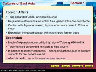 Cultures of East Asia

Section 1

Foreign Affairs
• Tang expanded China, Chinese influence
• Regained western lands in Central Asia, gained influence over Korea
• Contact with Japan increased; Japanese scholars came to China to
study
• Expansion, increased contact with others grew foreign trade

Expansion
• Much of expansion occurred during reign of Taizong, 626 to 649
• Taizong relied on talented ministers to help govern
• In addition to military conquests, Taizong had schools built to prepare
students for civil service exams
• After his death, one of his sons became emperor

 
