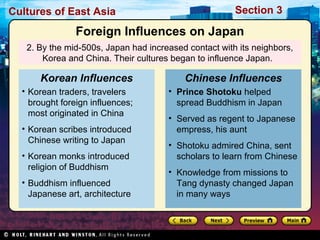 Cultures of East Asia

Section 3

Foreign Influences on Japan
2. By the mid-500s, Japan had increased contact with its neighbors,
Korea and China. Their cultures began to influence Japan.

Korean Influences

Chinese Influences

• Korean traders, travelers
brought foreign influences;
most originated in China

• Prince Shotoku helped
spread Buddhism in Japan

• Korean scribes introduced
Chinese writing to Japan
• Korean monks introduced
religion of Buddhism
• Buddhism influenced
Japanese art, architecture

• Served as regent to Japanese
empress, his aunt
• Shotoku admired China, sent
scholars to learn from Chinese
• Knowledge from missions to
Tang dynasty changed Japan
in many ways

 