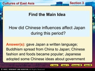 Cultures of East Asia

Section 3

Find the Main Idea
How did Chinese influences affect Japan
during this period?
Answer(s): gave Japan a written language;
Buddhism spread from China to Japan; Chinese
fashion and foods became popular; Japanese
adopted some Chinese ideas about government

 