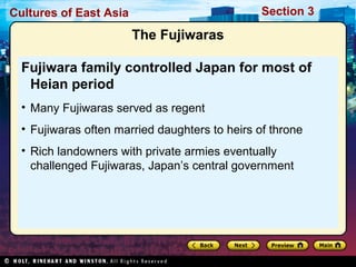 Section 3

Cultures of East Asia

The Fujiwaras
Fujiwara family controlled Japan for most of
Heian period
• Many Fujiwaras served as regent
• Fujiwaras often married daughters to heirs of throne
• Rich landowners with private armies eventually
challenged Fujiwaras, Japan’s central government

 