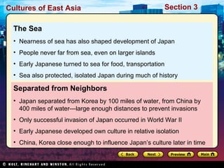Cultures of East Asia

Section 3

The Sea
• Nearness of sea has also shaped development of Japan
• People never far from sea, even on larger islands
• Early Japanese turned to sea for food, transportation
• Sea also protected, isolated Japan during much of history

Separated from Neighbors
• Japan separated from Korea by 100 miles of water, from China by
400 miles of water—large enough distances to prevent invasions
• Only successful invasion of Japan occurred in World War II
• Early Japanese developed own culture in relative isolation
• China, Korea close enough to influence Japan’s culture later in time

 