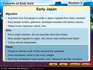 Section 3

Cultures of East Asia

Early Japan
Migration
• Scientists think first people to settle in Japan migrated from Asian mainland
• Early people hunters, gatherers; developed societies with distinct cultures
• Oldest known Japanese culture, Ainu

Ainu
• Ainu’s origin unknown, did not resemble other East Asians
• More people migrated to Japan, Ainu driven onto northernmost island
• Culture almost disappeared

Clans
• People on islands south of Ainu became the Japanese
• Clans developed, came to rule many villages
• Each clan worshipped nature spirits, kami, believed to be their ancestors

 