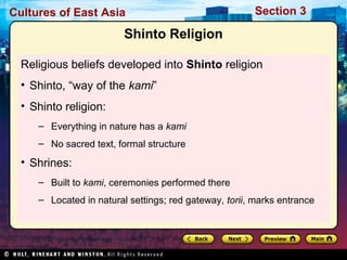 Cultures of East Asia

Section 3

Shinto Religion
Religious beliefs developed into Shinto religion
• Shinto, “way of the kami”
• Shinto religion:
– Everything in nature has a kami
– No sacred text, formal structure

• Shrines:
– Built to kami, ceremonies performed there
– Located in natural settings; red gateway, torii, marks entrance

 