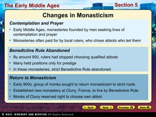 The Early Middle Ages

Section 5

Changes in Monasticism
Contemplation and Prayer
• Early Middle Ages, monasteries founded by men seeking lives of
contemplation and prayer
• Monasteries often paid for by local rulers, who chose abbots who led them

Benedictine Rule Abandoned
• By around 900, rulers had stopped choosing qualified abbots
• Many held positions only for prestige
• In these monasteries, strict Benedictine Rule abandoned

Return to Monasticism
• Early 900s, group of monks sought to return monasticism to strict roots
• Established new monastery at Cluny, France, to live by Benedictine Rule
• Monks of Cluny reserved right to choose own abbot

 