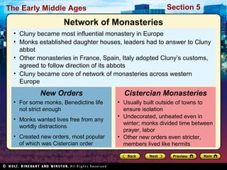 Section 5

The Early Middle Ages

Network of Monasteries
• Cluny became most influential monastery in Europe
• Monks established daughter houses, leaders had to answer to Cluny
abbot
• Other monasteries in France, Spain, Italy adopted Cluny’s customs,
agreed to follow direction of its abbots
• Cluny became core of network of monasteries across western
Europe

New Orders
• For some monks, Benedictine life
not strict enough
• Monks wanted lives free from any
worldly distractions
• Created new orders, most popular
of which was Cistercian order

Cistercian Monasteries
• Usually built outside of towns to
ensure isolation
• Undecorated, unheated even in
winter; monks divided time between
prayer, labor
• Other new orders even stricter,
members lived like hermits

 