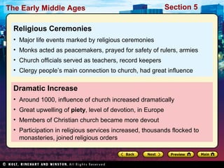 The Early Middle Ages

Section 5

Religious Ceremonies
• Major life events marked by religious ceremonies
• Monks acted as peacemakers, prayed for safety of rulers, armies
• Church officials served as teachers, record keepers
• Clergy people’s main connection to church, had great influence

Dramatic Increase
• Around 1000, influence of church increased dramatically
• Great upwelling of piety, level of devotion, in Europe
• Members of Christian church became more devout
• Participation in religious services increased, thousands flocked to
monasteries, joined religious orders

 