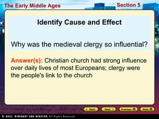 The Early Middle Ages

Section 5

Identify Cause and Effect
Why was the medieval clergy so influential?
Answer(s): Christian church had strong influence
over daily lives of most Europeans; clergy were
the people's link to the church

 
