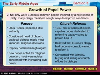 Section 5

The Early Middle Ages

Growth of Papal Power
2. Not only were Europe’s common people inspired by a new sense of
piety, many clergy members sought ways to improve conditions.

Papacy
• 900s, 1000s, pope had little
authority
• Considered head of church,
but local bishops made most
important religious decisions
• Papacy not held in high regard
• Few popes noted for religious
devotion; most were nobles
concerned with increasing own
power

Church Reforms
• 1049, first of series of clever,
capable popes dedicated to
reforming papacy came to
power, Leo IX
• Believed that Europe’s clergy
had become corrupt, wanted
to reform it
• Concerned with simony,
buying and selling of church
offices by bishops

 